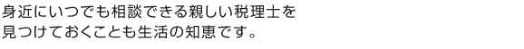 身近にいつでも相談できる親しい税理士を 見つけておくことも生活の知恵です。
