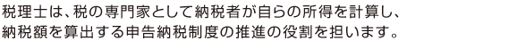 税理士は、税の専門家として納税者が自らの所得を計算し、 納税額を算出する申告納税制度の推進の役割を担います。